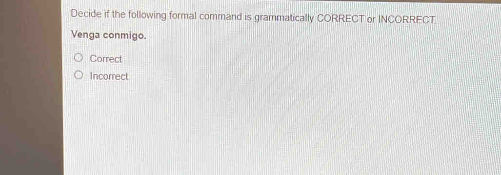 Decide if the following formal command is grammatically CORRECT or INCORRECT.
Venga conmigo.
Correct
Incorrect