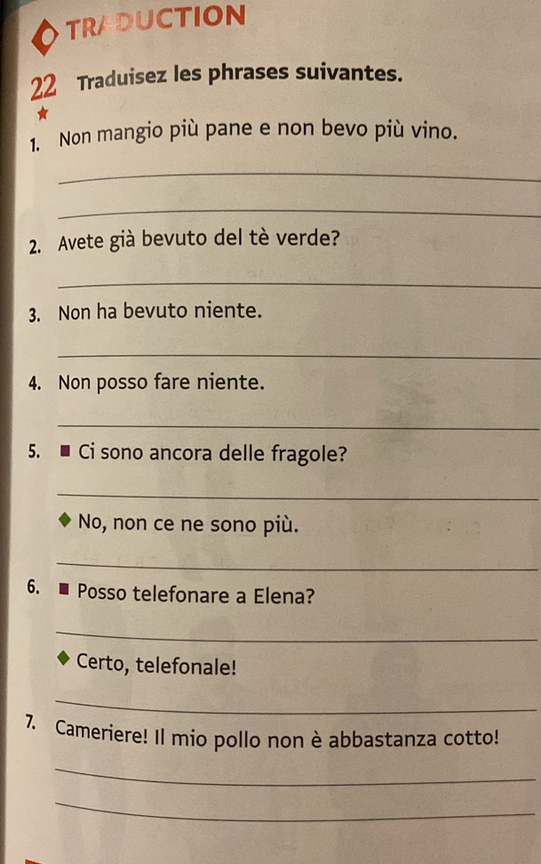 TRADUCTION 
22 Traduisez les phrases suivantes. 
1. Non mangio più pane e non bevo più vino. 
_ 
_ 
2. Avete già bevuto del tè verde? 
_ 
3. Non ha bevuto niente. 
_ 
4. Non posso fare niente. 
_ 
5. ■ Ci sono ancora delle fragole? 
_ 
No, non ce ne sono più. 
_ 
6. - Posso telefonare a Elena? 
_ 
Certo, telefonale! 
_ 
7. Cameriere! Il mio pollo non è abbastanza cotto! 
_ 
_