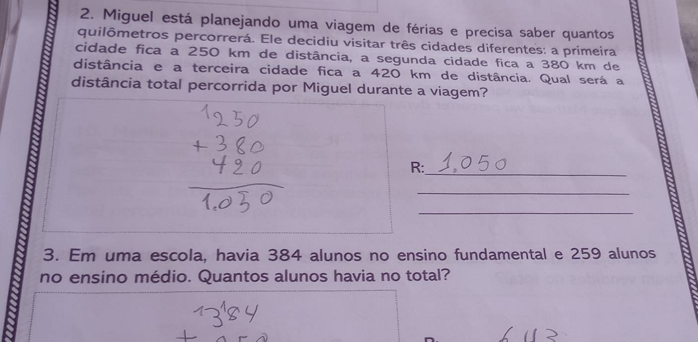 Miguel está planejando uma viagem de férias e precisa saber quantos 
quilômetros percorrerá. Ele decidiu visitar três cidades diferentes: a primeira 
cidade fica a 250 km de distância, a segunda cidade fica a 380 km de 
distância e a terceira cidade fica a 420 km de distância. Qual será a 
distância total percorrida por Miguel durante a viagem? 
R:_ 
_ 
_ 
3. Em uma escola, havia 384 alunos no ensino fundamental e 259 alunos 
no ensino médio. Quantos alunos havia no total?