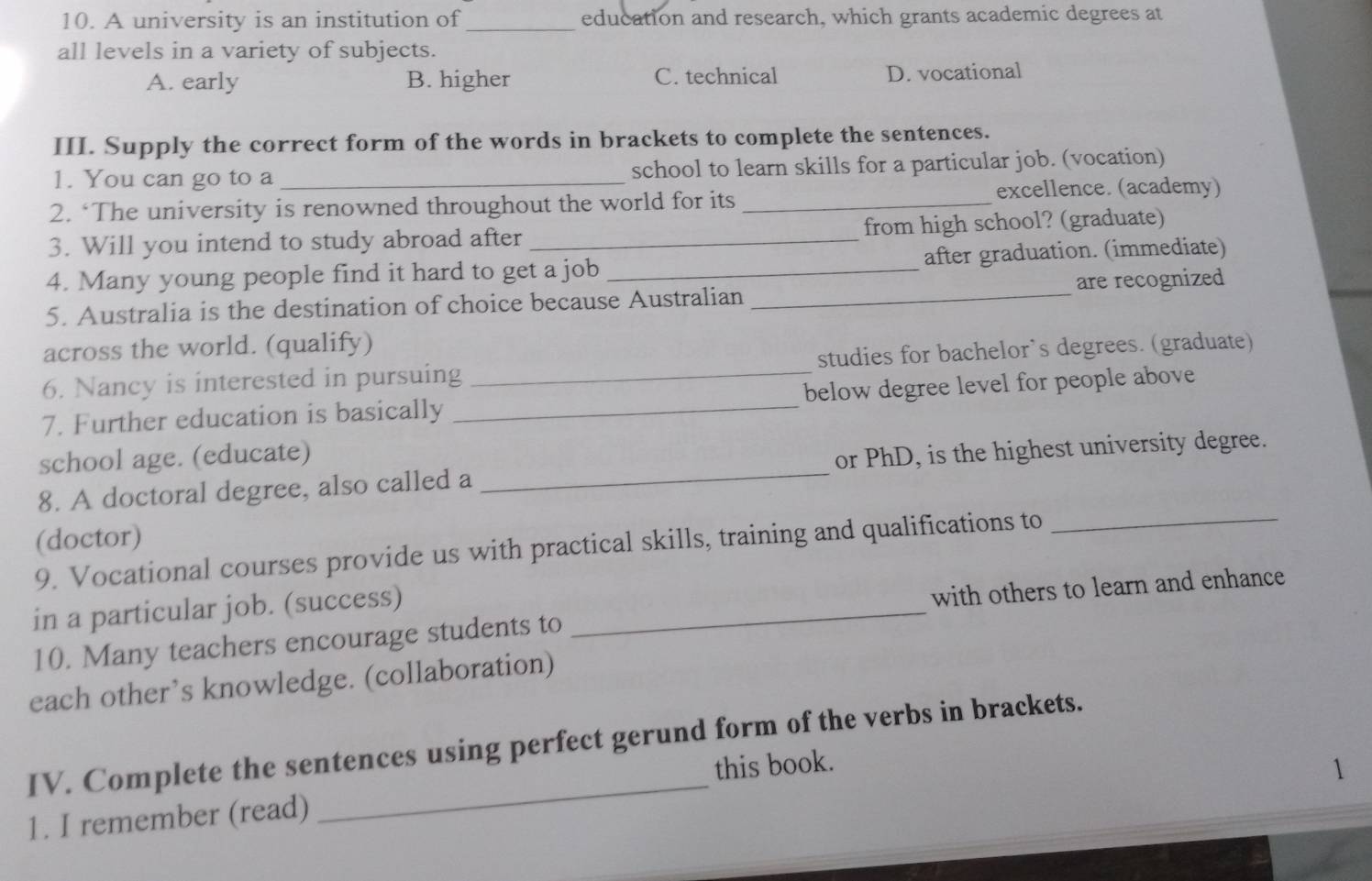 A university is an institution of _education and research, which grants academic degrees at
all levels in a variety of subjects.
A. early B. higher C. technical D. vocational
III. Supply the correct form of the words in brackets to complete the sentences.
1. You can go to a _school to learn skills for a particular job. (vocation)
2. ‘The university is renowned throughout the world for its _excellence. (academy)
3. Will you intend to study abroad after _from high school? (graduate)
4. Many young people find it hard to get a job _after graduation. (immediate)
5. Australia is the destination of choice because Australian _are recognized
across the world. (qualify)
6. Nancy is interested in pursuing _studies for bachelor`s degrees. (graduate)
7. Further education is basically _below degree level for people above
school age. (educate)
8. A doctoral degree, also called a _or PhD, is the highest university degree.
(doctor)
9. Vocational courses provide us with practical skills, training and qualifications to_
in a particular job. (success)_
10. Many teachers encourage students to with others to learn and enhance
each other’s knowledge. (collaboration)
_
IV. Complete the sentences using perfect gerund form of the verbs in brackets.
this book. 1
1. I remember (read)