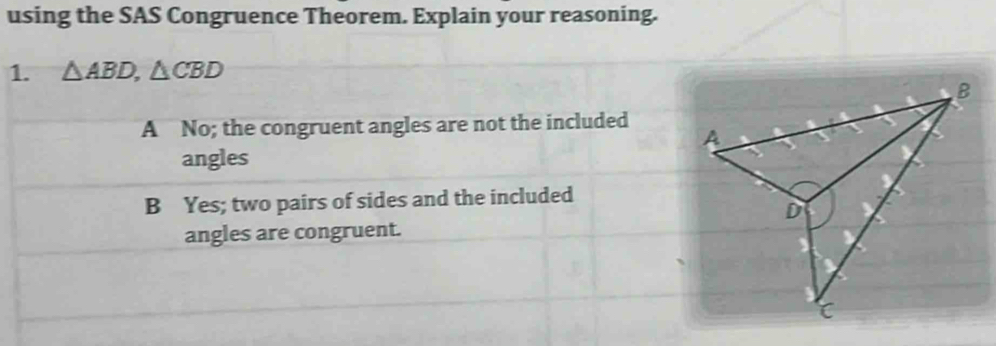 using the SAS Congruence Theorem. Explain your reasoning.
1. △ ABD, △ CBD
A No; the congruent angles are not the included
angles
B Yes; two pairs of sides and the included
angles are congruent.