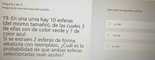 Pregunta 2 de 21 Seleccione la respuesta correcta.
Pregunta de una sola respuesta posible
19. En una urna hay 10 esferas
(del mismo tamaño), de las cuales 3 c) 0.60
de ellas son de color verde y 7 de
color azul. b) 0.36
Si se extraen 2 esferas de forma
aleatoria con reemplazo, ¿Cuál es la a) 0.06
probabilidad de que ambas esferas
seleccionadas sean azules?