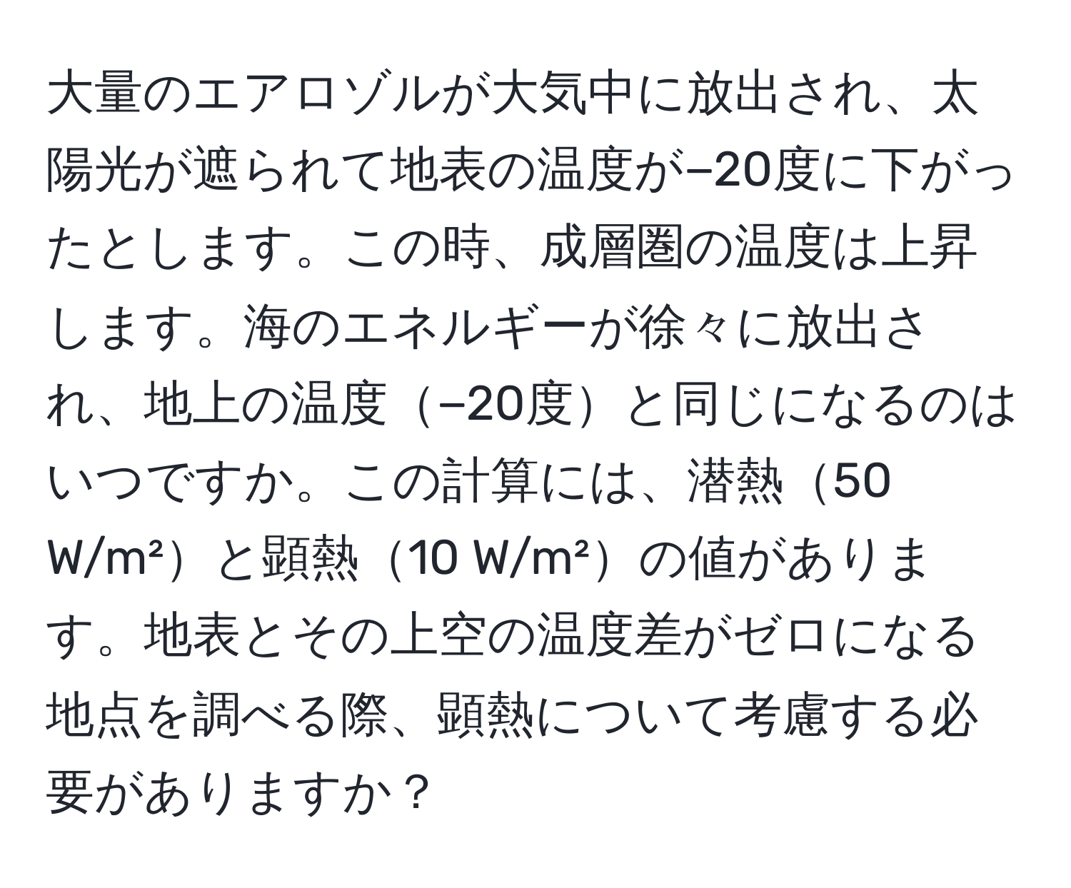 大量のエアロゾルが大気中に放出され、太陽光が遮られて地表の温度が−20度に下がったとします。この時、成層圏の温度は上昇します。海のエネルギーが徐々に放出され、地上の温度−20度と同じになるのはいつですか。この計算には、潜熱50 W/m²と顕熱10 W/m²の値があります。地表とその上空の温度差がゼロになる地点を調べる際、顕熱について考慮する必要がありますか？