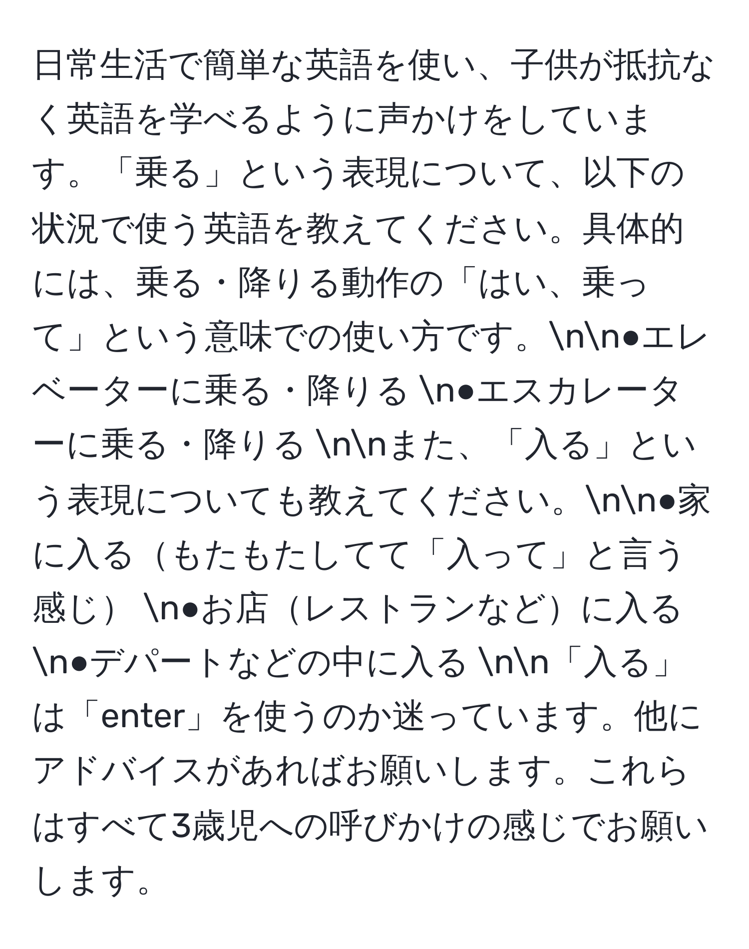 日常生活で簡単な英語を使い、子供が抵抗なく英語を学べるように声かけをしています。「乗る」という表現について、以下の状況で使う英語を教えてください。具体的には、乗る・降りる動作の「はい、乗って」という意味での使い方です。nn●エレベーターに乗る・降りる n●エスカレーターに乗る・降りる nnまた、「入る」という表現についても教えてください。nn●家に入るもたもたしてて「入って」と言う感じ n●お店レストランなどに入る n●デパートなどの中に入る  nn「入る」は「enter」を使うのか迷っています。他にアドバイスがあればお願いします。これらはすべて3歳児への呼びかけの感じでお願いします。