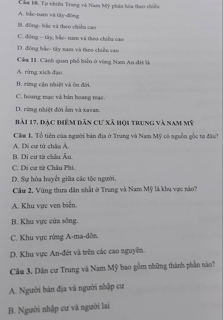 Tự nhiên Trung và Nam Mỹ phân hóa theo chiều
A. bắc-nam và tây-đông
B. đông- bắc và theo chiều cao
C. đông - tây, bắc- nam và theo chiều cao
D. đông bắc- tây nam và theo chiều cao
Câu 11. Cảnh quan phổ biến ở vùng Nam An-đét là
A. rừng xích đạo.
B. rừng cận nhiệt và ôn đới.
C. hoang mạc và bán hoang mạc.
D. rừng nhiệt đới ẩm và xavan.
bài 17. đặC đIÊM Dân Cư xã hội trunG và nam mỹ
Câu 1. Tổ tiên của người bản địa ở Trung và Nam Mỹ có nguồn gốc từ đâu?
A. Di cư từ châu Á.
B. Di cư từ châu Âu.
C. Di cư từ Châu Phi.
D. Sự hòa huyết giữa các tộc người.
Câu 2. Vùng thưa dân nhất ở Trung và Nam Mỹ là khu vực nào?
A. Khu vực ven biển.
B. Khu vực cửa sông.
C. Khu vực rừng A-ma-dôn.
D. Khu vực An-đét và trên các cao nguyên.
Câu 3. Dân cư Trung và Nam Mỹ bao gồm những thành phần nào?
A. Người bản địa và người nhập cư
B. Người nhập cư và người lai