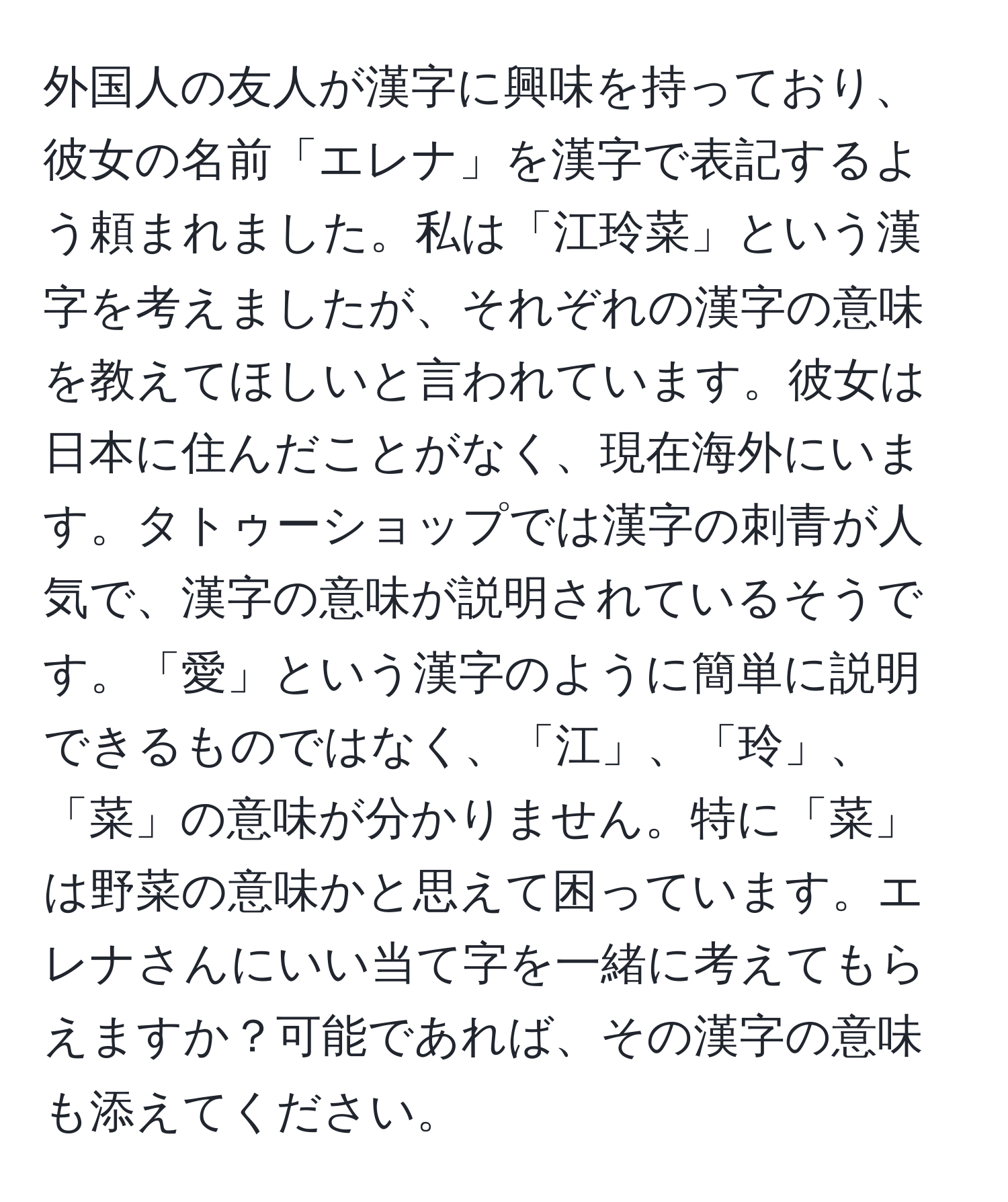 外国人の友人が漢字に興味を持っており、彼女の名前「エレナ」を漢字で表記するよう頼まれました。私は「江玲菜」という漢字を考えましたが、それぞれの漢字の意味を教えてほしいと言われています。彼女は日本に住んだことがなく、現在海外にいます。タトゥーショップでは漢字の刺青が人気で、漢字の意味が説明されているそうです。「愛」という漢字のように簡単に説明できるものではなく、「江」、「玲」、「菜」の意味が分かりません。特に「菜」は野菜の意味かと思えて困っています。エレナさんにいい当て字を一緒に考えてもらえますか？可能であれば、その漢字の意味も添えてください。