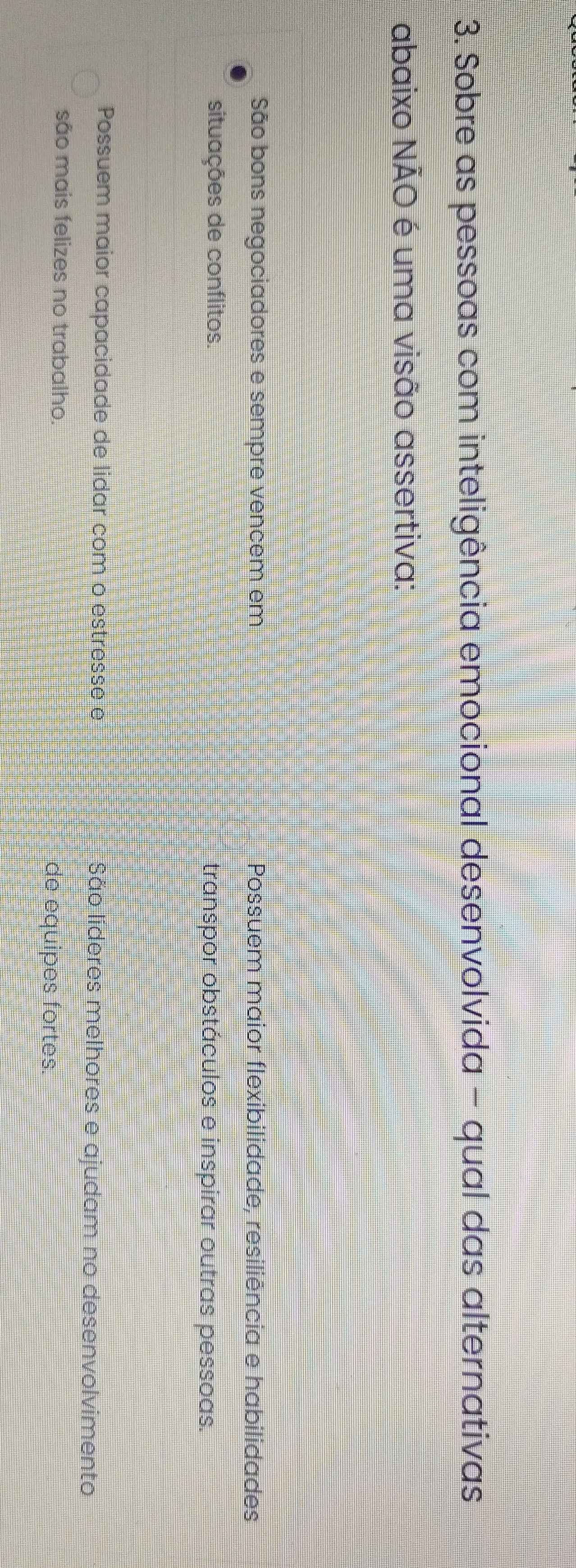Sobre as pessoas com inteligência emocional desenvolvida - qual das alternativas
abaixo NÃO é uma visão assertiva:
São bons negociadores e sempre vencem em Possuem maior flexibilidade, resiliência e habilidades
situações de conflitos. transpor obstáculos e inspirar outras pessoas.
Possuem maior capacidade de lidar com o estresse e São lideres melhores e ajudam no desenvolvimento
são mais felizes no trabalho. de equipes fortes.