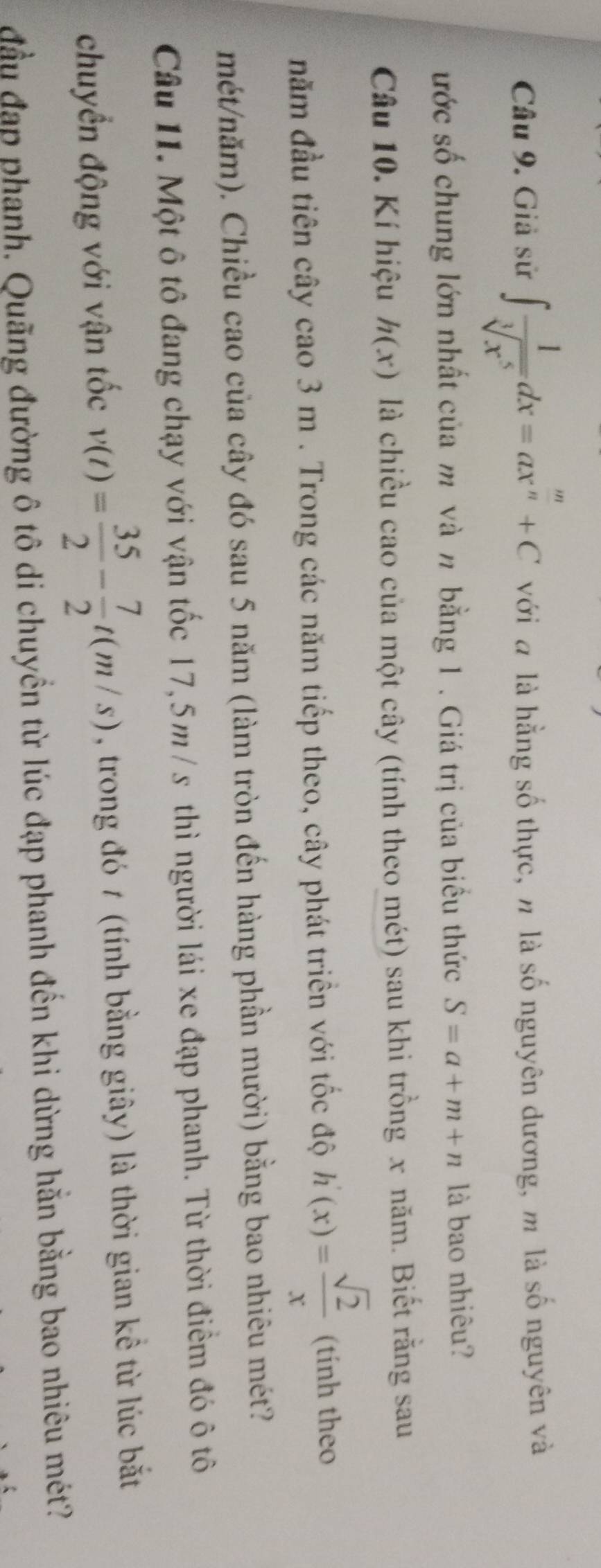 Giả sử ∈t  1/sqrt[3](x^5) dx=ax^(frac m)n+C với đ là hằng số thực, n là số nguyên dương, m là số nguyên và 
ước số chung lớn nhất của m và n bằng 1. Giá trị của biểu thức S=a+m+n là bao nhiêu? 
Câu 10. Kí hiệu h(x) là chiều cao của một cây (tính theo mét) sau khi trồng x năm. Biết rằng sau 
năm đầu tiên cây cao 3 m. Trong các năm tiếp theo, cây phát triển với tốc độ h'(x)= sqrt(2)/x  (tính theo 
mét/năm). Chiều cao của cây đó sau 5 năm (làm tròn đến hàng phần mười) bằng bao nhiêu mét? 
Câu 11. Một ô tô đang chạy với vận tốc 17,5m / s thì người lái xe đạp phanh. Từ thời điểm đó ô tô 
chuyển động với vận tốc v(t)= 35/2 - 7/2 t(m/s) , trong đó 1 (tính bằng giây) là thời gian kể từ lúc bắt 
đầu đạp phanh. Quãng đường ô tô di chuyền từ lúc đạp phanh đến khi dừng hằn bằng bao nhiêu mét?