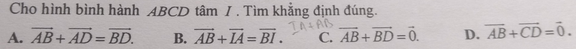 Cho hình bình hành ABCD tâm / . Tìm khẳng định đúng.
A. vector AB+vector AD=vector BD. B. vector AB+vector IA=vector BI. C. vector AB+vector BD=vector 0.
D. vector AB+vector CD=vector 0.