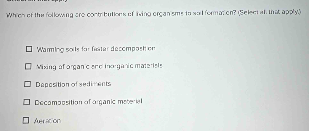 Which of the following are contributions of living organisms to soil formation? (Select all that apply.)
Warming soils for faster decomposition
Mixing of organic and inorganic materials
Deposition of sediments
Decomposition of organic material
Aeration