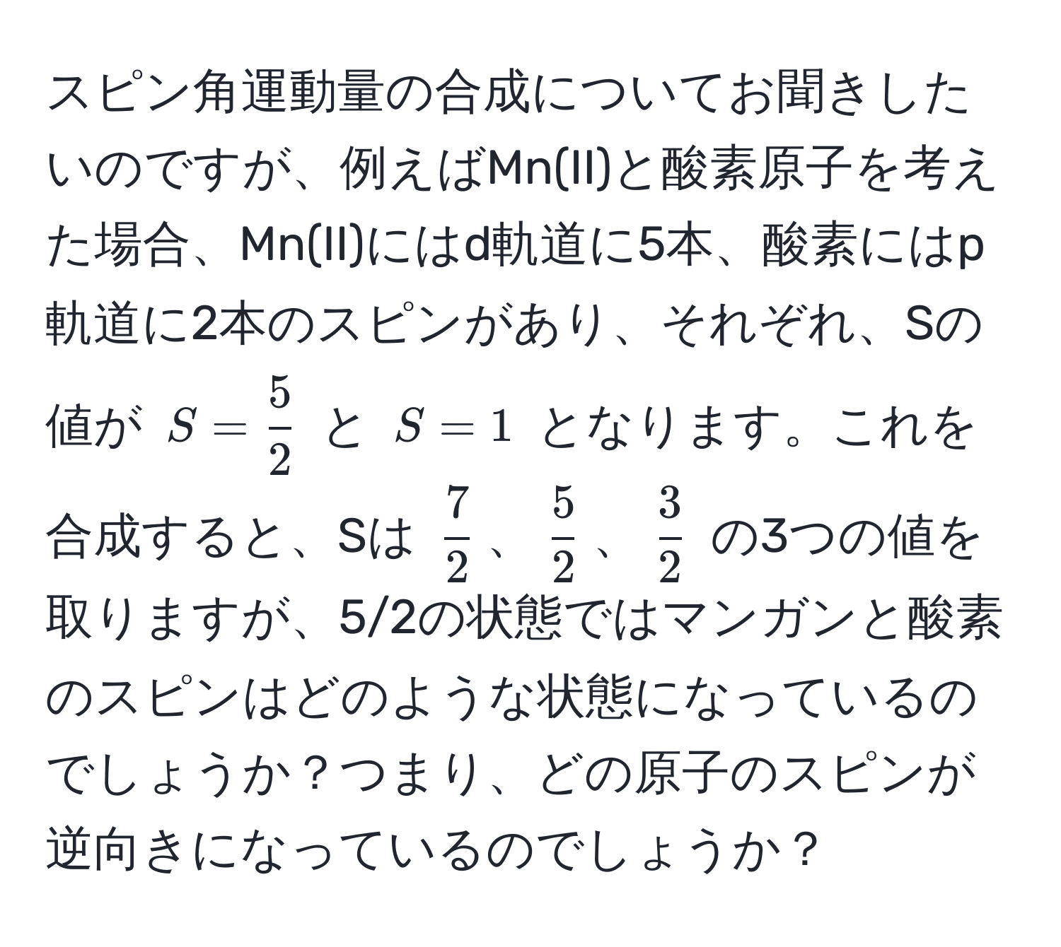 スピン角運動量の合成についてお聞きしたいのですが、例えばMn(II)と酸素原子を考えた場合、Mn(II)にはd軌道に5本、酸素にはp軌道に2本のスピンがあり、それぞれ、Sの値が $S= 5/2 $ と $S=1$ となります。これを合成すると、Sは $ 7/2 $、$ 5/2 $、$ 3/2 $ の3つの値を取りますが、5/2の状態ではマンガンと酸素のスピンはどのような状態になっているのでしょうか？つまり、どの原子のスピンが逆向きになっているのでしょうか？