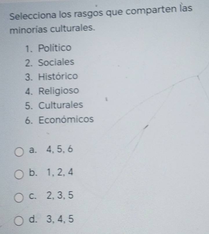 Selecciona los rasgos que comparten las
minorías culturales.
1. Político
2. Sociales
3. Histórico
4. Religioso
5. Culturales
6. Económicos
a. 4, 5, 6
b. 1, 2, 4
c. 2, 3, 5
d. 3, 4, 5