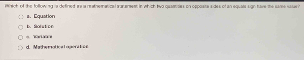 Which of the following is defined as a mathematical statement in which two quantities on opposite sides of an equals sign have the same value?
a. Equation
b. Solution
c. Variable
d. Mathematical operation