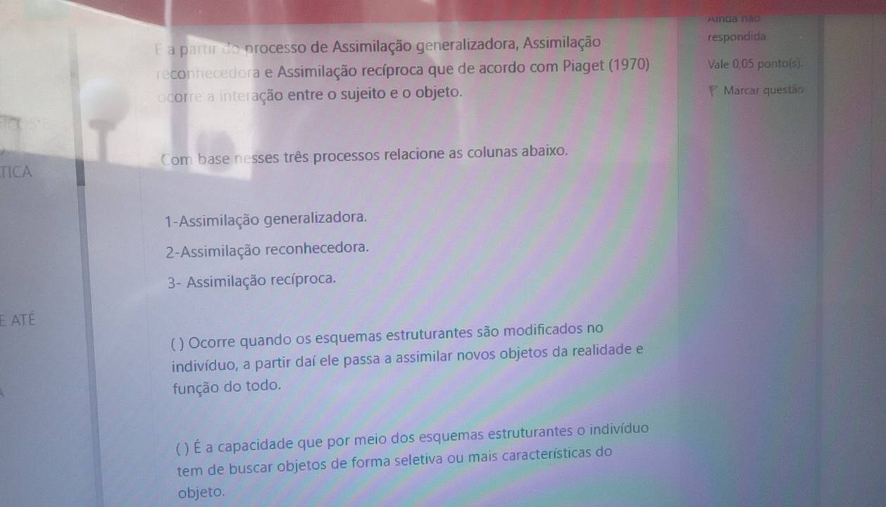 Ainda não 
E a partir do processo de Assimilação generalizadora, Assimilação respondida 
reconhecedora e Assimilação recíproca que de acordo com Piaget (1970) Vale 0,05 ponto(s). 
ocorre a interação entre o sujeito e o objeto. Marcar questão 
Com base nesses três processos relacione as colunas abaixo. 
TICA 
1-Assimilação generalizadora. 
2-Assimilação reconhecedora. 
- Assimilação recíproca. 
E ATÉ 
( ) Ocorre quando os esquemas estruturantes são modificados no 
indivíduo, a partir daí ele passa a assimilar novos objetos da realidade e 
função do todo. 
( ) É a capacidade que por meio dos esquemas estruturantes o indivíduo 
tem de buscar objetos de forma seletiva ou mais características do 
objeto.