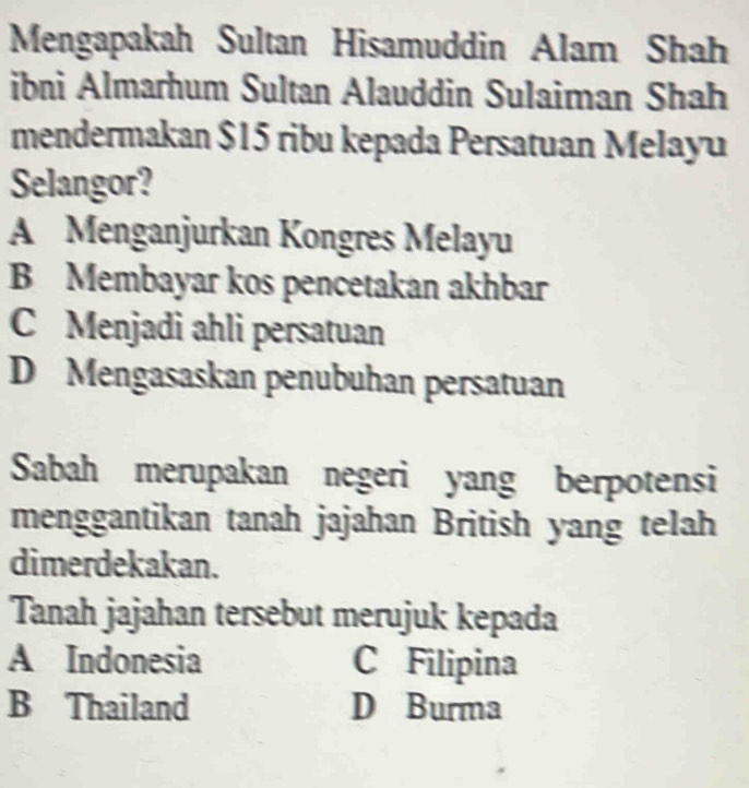 Mengapakah Sultan Hisamuddin Alam Shah
ibni Almarhum Sultan Alauddin Sulaiman Shah
mendermakan $15 ribu kepada Persatuan Melayu
Selangor?
A Menganjurkan Kongres Melayu
B Membayar kos pencetakan akhbar
C Menjadi ahli persatuan
D Mengasaskan penubuhan persatuan
Sabah merupakan negeri yang berpotensi
menggantikan tanah jajahan British yang telah
dimerdekakan.
Tanah jajahan tersebut merujuk kepada
A Indonesia C Filipina
B Thailand D Burma