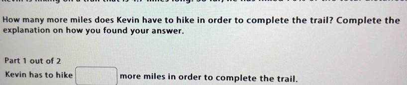 How many more miles does Kevin have to hike in order to complete the trail? Complete the 
explanation on how you found your answer. 
Part 1 out of 2 
Kevin has to hike □ more miles in order to complete the trail.