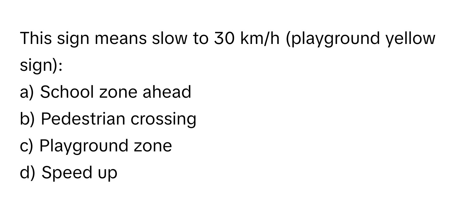 This sign means slow to 30 km/h (playground yellow sign):

a) School zone ahead
b) Pedestrian crossing
c) Playground zone
d) Speed up