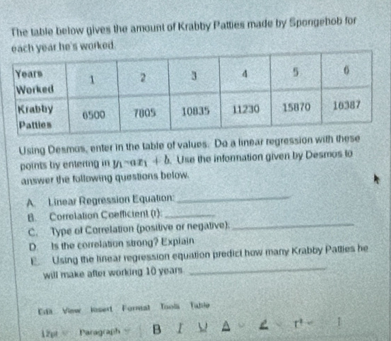 The table below gives the amount of Krabby Patties made by Spongehob for 
ar he's worked. 
Using Desmos, enter in the table of values. Do a linear regression with these 
points by entering in y_1-ax_1+b Use the information given by Desmos to 
answer the following questions below. 
A. Linear Regression Equation:_ 
B. Correlation Coefficient (r)_ 
C. Type of Correlation (positive or negative); 
_ 
D. Is the correlation strong? Explain 
_ 
E Using the linear regression equation predict how many Krabby Patlies he 
will make after working 10 years
Edit View losert Formal Toola Table 
12pt Paragraph B I