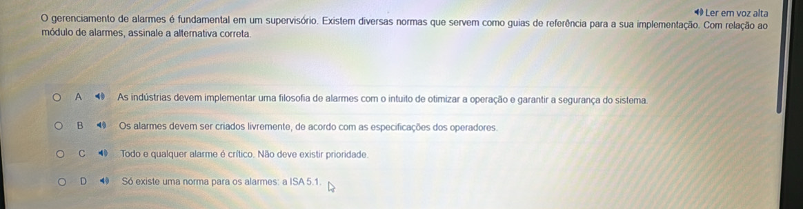 ◆ Ler em voz alta
O gerenciamento de alarmes é fundamental em um supervisório. Existem diversas normas que servem como guias de referência para a sua implementação. Com relação ao
módulo de alarmes, assinale a alternativa correta.
A ⑩ . As indústrias devem implementar uma filosofia de alarmes com o intuito de otimizar a operação e garantir a segurança do sistema.
B Os alarmes devem ser criados livremente, de acordo com as especificações dos operadores.
C Todo e qualquer alarme é crítico. Não deve existir prioridade.
D Só existe uma norma para os alarmes: a ISA 5.1.