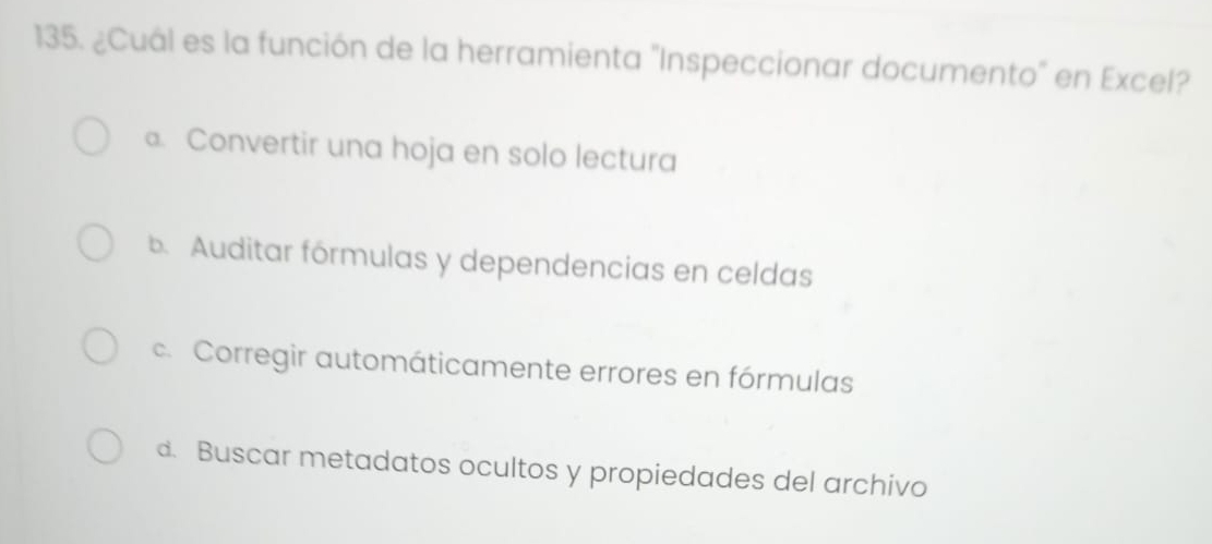 ¿Cuál es la función de la herramienta "Inspeccionar documento" en Excel?
a. Convertir una hoja en solo lectura
b. Auditar fórmulas y dependencias en celdas
c. Corregir automáticamente errores en fórmulas
d. Buscar metadatos ocultos y propiedades del archivo