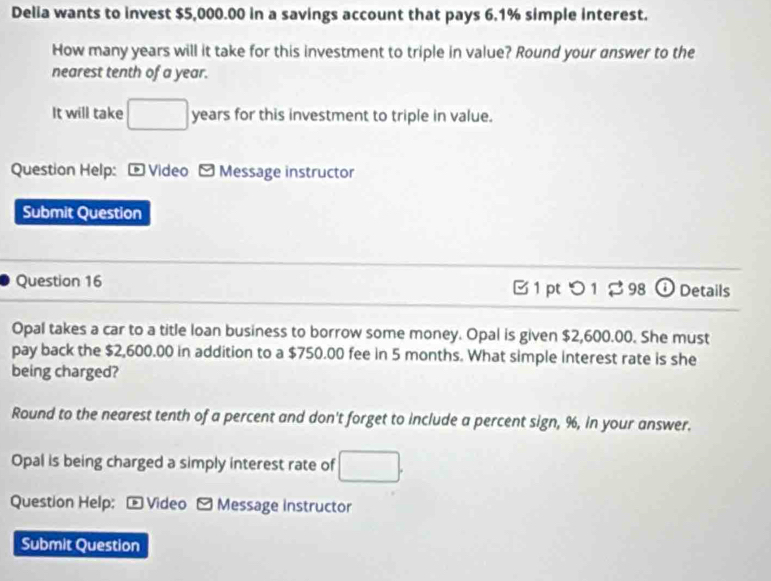 Delia wants to invest $5,000.00 in a savings account that pays 6.1% simple interest. 
How many years will it take for this investment to triple in value? Round your answer to the 
nearest tenth of a year. 
It will take □ years for this investment to triple in value. 
Question Help: - Video - Message instructor 
Submit Question 
Question 16 B 1 pt つ 1 $ 98 ① Details 
Opal takes a car to a title loan business to borrow some money. Opal is given $2,600.00. She must 
pay back the $2,600.00 in addition to a $750.00 fee in 5 months. What simple interest rate is she 
being charged? 
Round to the nearest tenth of a percent and don't forget to include a percent sign, %, in your answer. 
Opal is being charged a simply interest rate of □. 
Question Help: - Video - Message instructor 
Submit Question