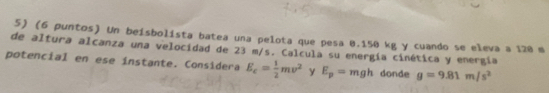 (6 puntos) Un beisbolista batea una pelota que pesa 0.150 kg y cuando se eleva a 120 m
de altura alcanza una velocidad de 23 m/s. Calcula su energía cinética y energía 
potencial en ese ínstante. Considera E_c= 1/2 mv^2 y E_p=mgh donde g=9.81m/s^2