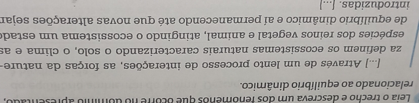 Leia o trecho e descreva um dos fenomênos que ocorre no domínio apresentado, 
relacionado ao equilíbrio dinâmico. 
[...] Através de um lento processo de interações, as forças da nature- 
za definem os ecossistemas naturais caracterizando o solo, o clima e as 
espécies dos reinos vegetal e animal, atingindo o ecossistema um estado 
de equilíbrio dinâmico e aí permanecendo até que novas alterações sejar 
introduzidas. [...]