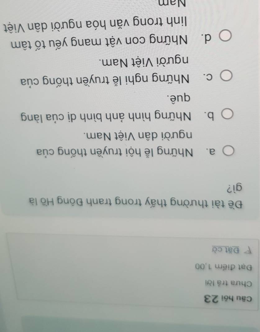 Câu hỏi 23
Chưa trả lời
Đạt điểm 1,00
Đặt cờ
Đề tài thường thấy trong tranh Đông Hồ là
gì?
a. Những lễ hội truyền thống của
người dân Việt Nam.
b. Những hình ảnh bình dị của làng
quê.
c. Những nghi lễ truyền thống của
người Việt Nam.
d. Những con vật mang yếu tố tâm
linh trong văn hóa người dân Việt
Nam