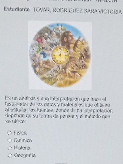 Estudiante TOVAR, RODRÍGUEZ SARA VICTORIA
Es un análisis y una interpretación que hace el
historiador de los datos y materíales que obtiene
al estudiar las fuentes, donde dicha interpretación
depende de su forma de pensar y el método que
se utilice:
Física
Química
Historia
Geografía