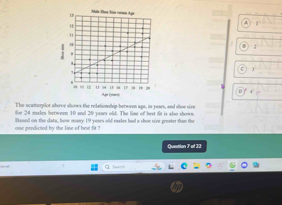 A 1
B) 2
C ) 3
Age (years)
D 4
The scatterplot above shows the relationship between age, in years, and shoe size
for 24 males between 10 and 20 years old. The line of best fit is also shown.
Based on the data, how many 19 years old males had a shoe size greater than the
one predicted by the line of best fit ?
Question 7 of 22
nerval Search
