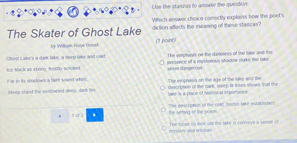 Use the stanzas to answer the question.
Which answer choice correctly explains how the poet's
The Skater of Ghost Lake diction affects the meaning of these stanzas?
by William Rose Benet (1 point)
Ghost Lake's a dark lake, a deep lake and cold. The emphasis on the darkness of the lake and the
Ice black as ebony, frostily scrolled, presence of a mysterious shadow make the lake
seem dangerous
Far in its shadows a faint sound whirs; The emphasis on the age of the lake and the
Steep stand the sentineled deep, dark firs description of the dark, steep fir trees shows that the
lake is a place of historical importance
The description of the cold, frozen lake establishes
1 of 2 the setting of the poem.
The focus on how old the lake is conveys a sense of
mystery and wisdom