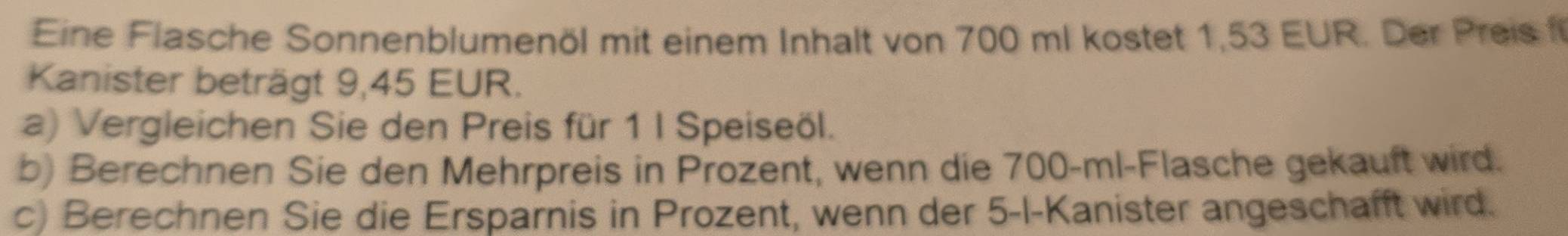 Eine Flasche Sonnenblumenöl mit einem Inhalt von 700 ml kostet 1,53 EUR. Der Preis f 
Kanister beträgt 9,45 EUR. 
a) Vergleichen Sie den Preis für 1 I Speiseöl. 
b) Berechnen Sie den Mehrpreis in Prozent, wenn die 700-ml -Flasche gekauft wird. 
c) Berechnen Sie die Ersparnis in Prozent, wenn der 5 -I-Kanister angeschafft wird.