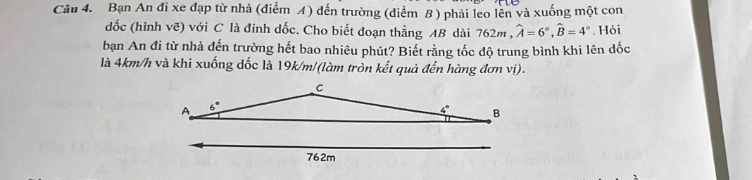 Bạn An đi xe đạp từ nhà (điểm A) đến trường (điểm B ) phải leo lên và xuống một con
dốc (hình vẽ) với C là đinh dốc. Cho biết đoạn thằng AB dài 762m° hat A=6°,widehat B=4°. Hỏi
bạn An đi từ nhà đến trường hết bao nhiêu phút? Biết rằng tốc độ trung bình khi lên dốc
là 4km/h và khi xuống dốc là 19k/m/(làm tròn kết quả đến hàng đơn vị).