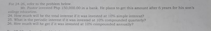 For 24-26, refer to the problem below. 
Mr. Pastor invested Php 150,000.00 in a bank. He plans to get this amount after 6 years for his son's 
college education. 
24. How much will be the total interest if it was invested at 10% simple interest? 
25. What is the periodic interest if it was invested at 10% compounded quarterly? 
26. How much will he get if it was invested at 10% compounded annually?