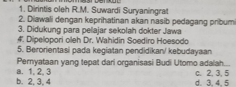 Dirintis oleh R.M. Suwardi Suryaningrat
2. Diawali dengan keprihatinan akan nasib pedagang pribumi
3. Didukung para pelajar sekolah dokter Jawa
4. Dipelopori oleh Dr. Wahidin Soediro Hoesodo
5. Berorientasi pada kegiatan pendidikan/ kebudayaan
Pernyataan yang tepat dari organisasi Budi Utomo adalah...
a. 1, 2, 3 c. 2, 3, 5
b. 2, 3, 4 d. 3, 4, 5