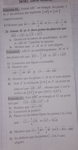 Seriez : Catcul vectón 
Exercice 01 : Soient ABC un triangle, les points /
et / les milieux des segments [AB] et [AC]
respectivement.
1) Montrer que vector BJ=-vector AB+ 1/2 vector AC et overline CI=-overline AC+ 1/2 overline AB
2) Soient M et N deux points du plan tels que
vector BM=2vector BJ et
a Quelle est la nature de quadrilatère ACBN overline CN=2overline CI
et ABCM ? justifier la réponse
b. Montrer que A , M et N sont alignés.
Exercice : ABCD un parallélogramme, M et N
des points tels que: overline BM= 1/2 overline AB et overline AN=3overline AD
1) Construire une figure convenable.
2) Montrer que :
vector CM= 1/2 vector AB-vector BC et vector CN=-vector AB+2vector BC
3) Montrer que les points C.M et N sont alignés
4) Soit E le milieu du [DN] et F un point du
plan tel que overline AB=overline BF , Monter que C est le
milieu de [£F] et que (BD)//(EF).
Exercice 03: Soit ABC un triangle et G un point
tels que : vector GA-vector GB+vector GC=vector 0
2) Construire le point G. 1) Montrer que overline AG=overline BC
3) Placer sur la même figure les points / et / tels
que : overline GI= 3/4 overline GB et overline GJ=3overline GA
4) Montrer que vector CI= 1/4 vector BA- 3/4 vector BC et vector CJ=vector BA-3vector BC
5) En déduire que les points C . I et I sont
alignés.