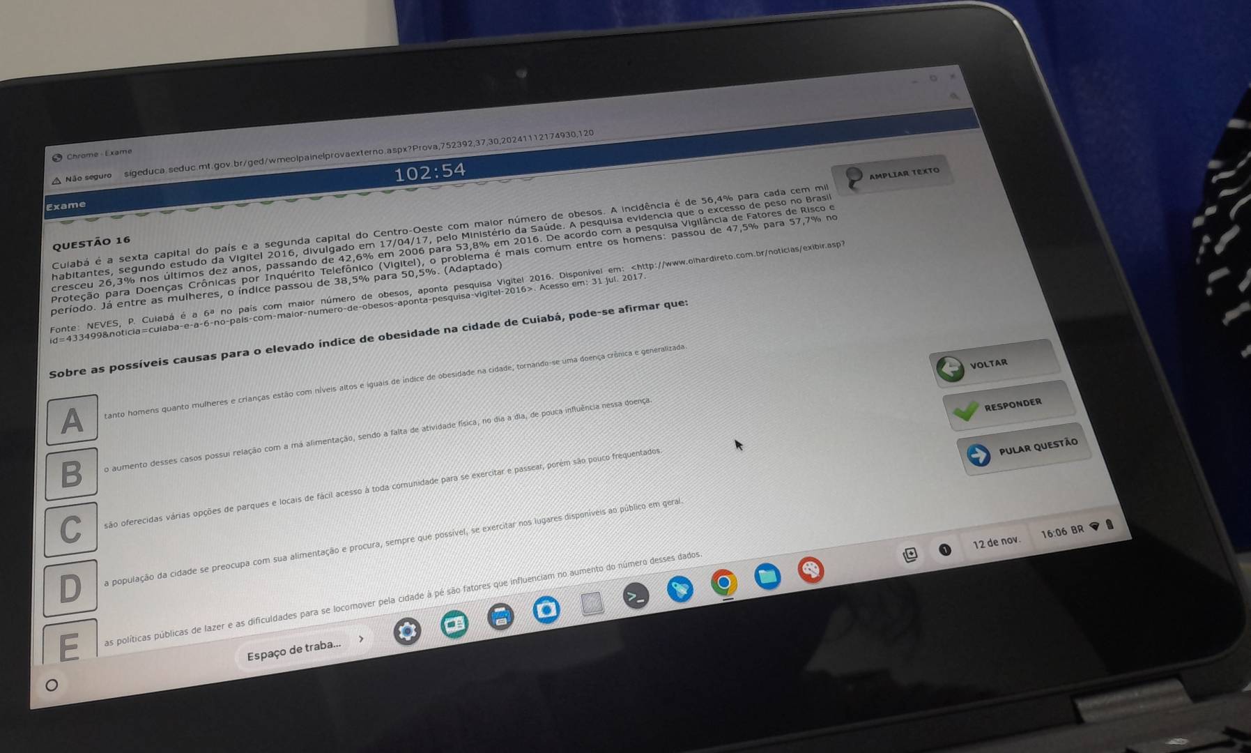 Chrome Exam,
△ Não seguro sigeduca.seduc.mt.gov.br/ged/wmeolpainelprovaexterno.aspx?Prova,752392,37,30,20241112174930,120
102:54
Exame
Culabá é a sexta capital do país e a segunda capital do Centro-Oeste com maior número de obesos. A incidência é de 56,4% para cada cem mi AMPLIAR TÊXTO
habitantes, segundo estudo da Vigitel 2016, divulgado em 17/04/17, pelo Ministério da Saúde. A pesquisa evidencia que o excesso de peso no Brasi
qUestão 16
cresceu 26,3% nos últimos dez anos, passando de 42,6% em 2006 para 53,8% em 2016. De acordo com a pesquisa Vigilância de Fatores de Risco e
Proteção para Doenças Crônicas por Inquérito Telefônico (Vigitel), o problema é mais comum entre os homens: passou de 47,5% para 57,7% no
Fonte: NEVES, P. Culabá é a 6ª no país com maior número de obesos, aponta pesquisa Vigitel 2016. Disponível em:. Acesso em: 31 jul. 2017.
Sobre as possíveis causas para o elevado índice de obesidade na cidade de Cuiabá, pode-se afirmar que:
VOLTAR
A tanto homens quanto mulheres e crianças estão com níveis altos e iguais de indice de obesidade na cidade, tornando-se uma doença crônica e generalizada
B o aumento desses casos possui relação com a má alimentação, sendo a falta de atividade física, no dia a dia, de pouca influência nessa doença
RESPONDER
PulAr QUEstão
C são oferecidas várias opções de parques e locais de fácil acesso à toda comunidade para se exercitar e passear, porém são pouco frequentados
12 de nov. 16:06 BR
D a população da cidade se preocupa com sua alimentação e procura, sempre que possível, se exercitar nos lugares disponíveis ao público em geral
as políticas públicas de lazer e as dificuldades para se locomover pela cidade à pé são fatores que influenciam no aumento do número desses dados
Espaço de traba...
