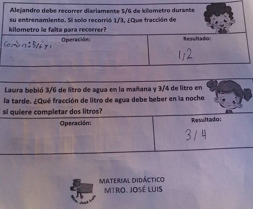 Laura bebió 3/6 de litro de agua en la mañana y 3/4 de litro en 
la tarde. ¿Qué fracción de litro de agua debe beber en la noche 
si quiere completar dos litros? 
Operación: Resultado: 
MATERIAL DIDÁCTICO 
MTRO. JOSé LUIS 
José