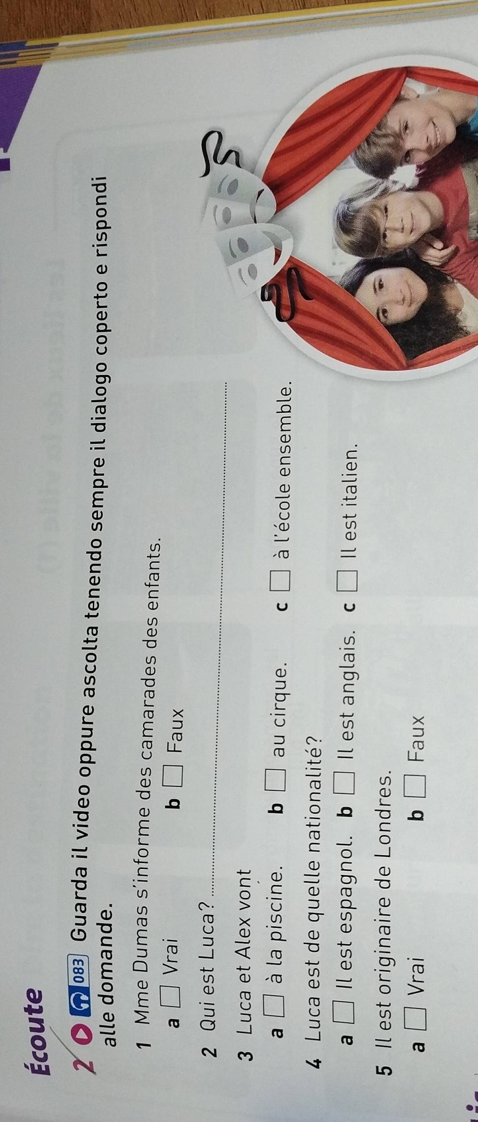 Écoute
2 Guarda il video oppure ascolta tenendo sempre il dialogo coperto e rispondi
alle domande.
1 Mme Dumas s’informe des camarades des enfants.
a □ Vrai b □ Faux
2 Qui est Luca?_
3 Luca et Alex vont
a □ à la piscine. b □ au cirque. C □ à l'école ensembl
4 Luca est de quelle nationalité?
a □ Il est espagnol. b □ Il est anglais. c □ Il est italien.
5 Il est originaire de Londres.
a □ Vrai b □ Faux