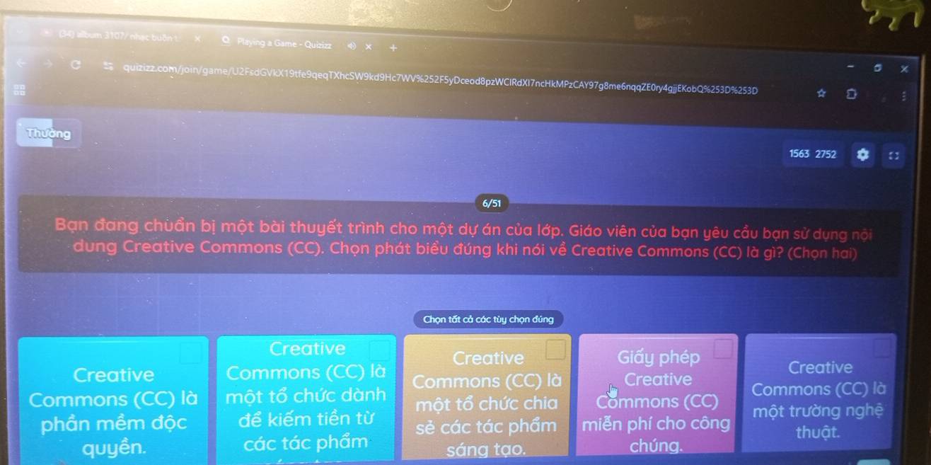 (34) album 3107/ nhạc buồn O Playing a Game - Quizizz
quizizz.com/join/game/U2FsdGVkX19tfe9qeqTXhcSW9kd9Hc7WV%252F5yDceod8pzWCIRdXI7ncHkMPzCAY97g8me6nqqZE0ry4gjjEKobQ%253D%253D :
Thường
1563 2752 
6/51
Bạn đang chuẩn bị một bài thuyết trình cho một dự án của lớp. Giáo viên của bạn yêu cầu bạn sử dụng nội
dung Creative Commons (CC). Chọn phát biểu đúng khi nói về Creative Commons (CC) là gì? (Chọn hai)
Chọn tất cả các tùy chọn đúng
Creative
Creative Giấy phép
Creative Commons (CC) là Creative
Commons (CC) là một tổ chức dành Commons (CC) là Creative Commons (CC) là
một tổ chức chia Commons (CC)
phần mềm độc để kiếm tiền từ sẻ các tác phẩm miễn phí cho công một trường nghệ
thuật.
quyền. các tác phẩm sáng tạo. chúng.