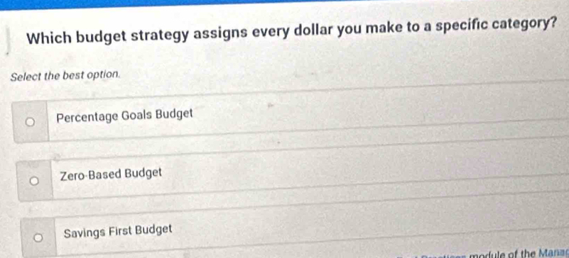 Which budget strategy assigns every dollar you make to a specific category?
Select the best option.
Percentage Goals Budget
Zero Based Budget
Savings First Budget
d e of the Manz