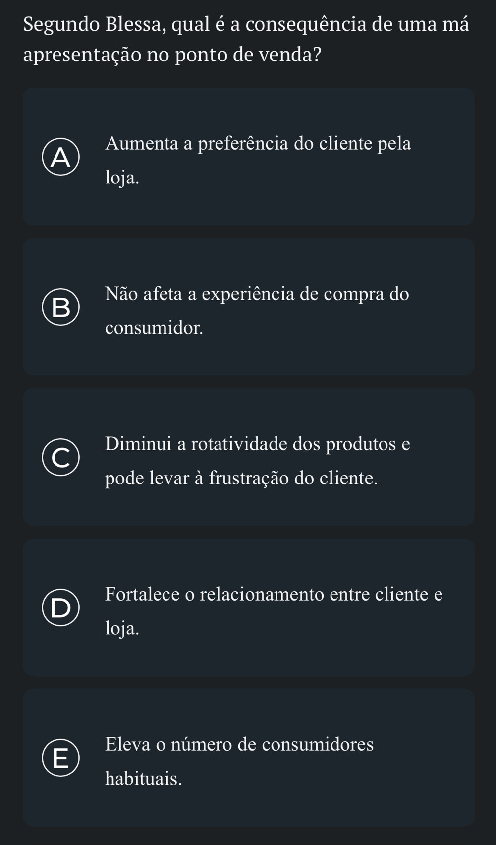 Segundo Blessa, qual é a consequência de uma má
apresentação no ponto de venda?
A Aumenta a preferência do cliente pela
loja.
n Não afeta a experiência de compra do
consumidor.
Diminui a rotatividade dos produtos e
C
pode levar à frustração do cliente.
Fortalece o relacionamento entre cliente e
loja.
Eleva o número de consumidores
habituais.