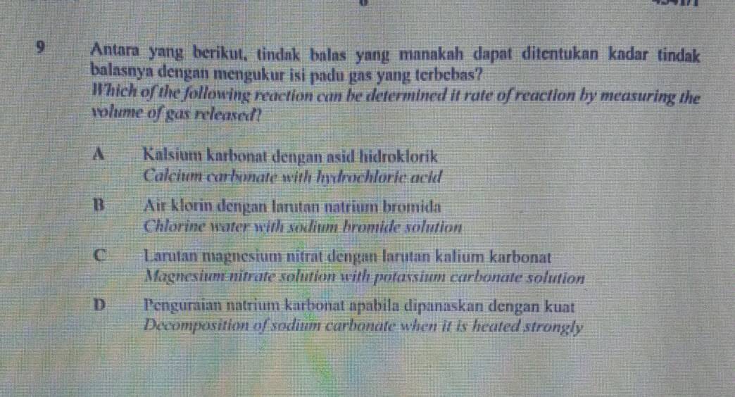 Antara yang berikut, tindak balas yang manakah dapat ditentukan kadar tindak
balasnya dengan mengukur isi padu gas yang terbebas?
Which of the following reaction can be determined it rate of reaction by measuring the
volume of gas released?
A Kalsium karbonat dengan asid hidroklorik
Calcium carbonate with hydrochloric acid
B Air klorin dengan larutan natrium bromida
Chlorine water with sodium bromide solution
C Larutan magnesium nîtrat déngan larutan kalium karbonat
Magnesium nitrate solution with potassium carbonate solution
D Penguraian natrium karbonat apabila dipanaskan dengan kuat
Decomposition of sodium carbonate when it is heated strongly