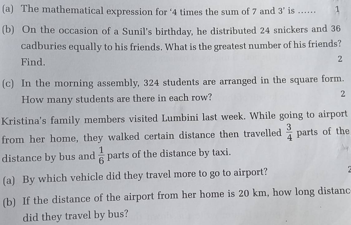 The mathematical expression for ‘ 4 times the sum of 7 and 3' is ...... 1 
(b) On the occasion of a Sunil's birthday, he distributed 24 snickers and 36
cadburies equally to his friends. What is the greatest number of his friends? 
Find. 
2 
(c) In the morning assembly, 324 students are arranged in the square form. 
How many students are there in each row? 
2 
Kristina's family members visited Lumbini last week. While going to airport 
from her home, they walked certain distance then travelled  3/4  parts of the 
distance by bus and  1/6  parts of the distance by taxi. 
(a) By which vehicle did they travel more to go to airport? 2 
(b) If the distance of the airport from her home is 20 km, how long distanc 
did they travel by bus?