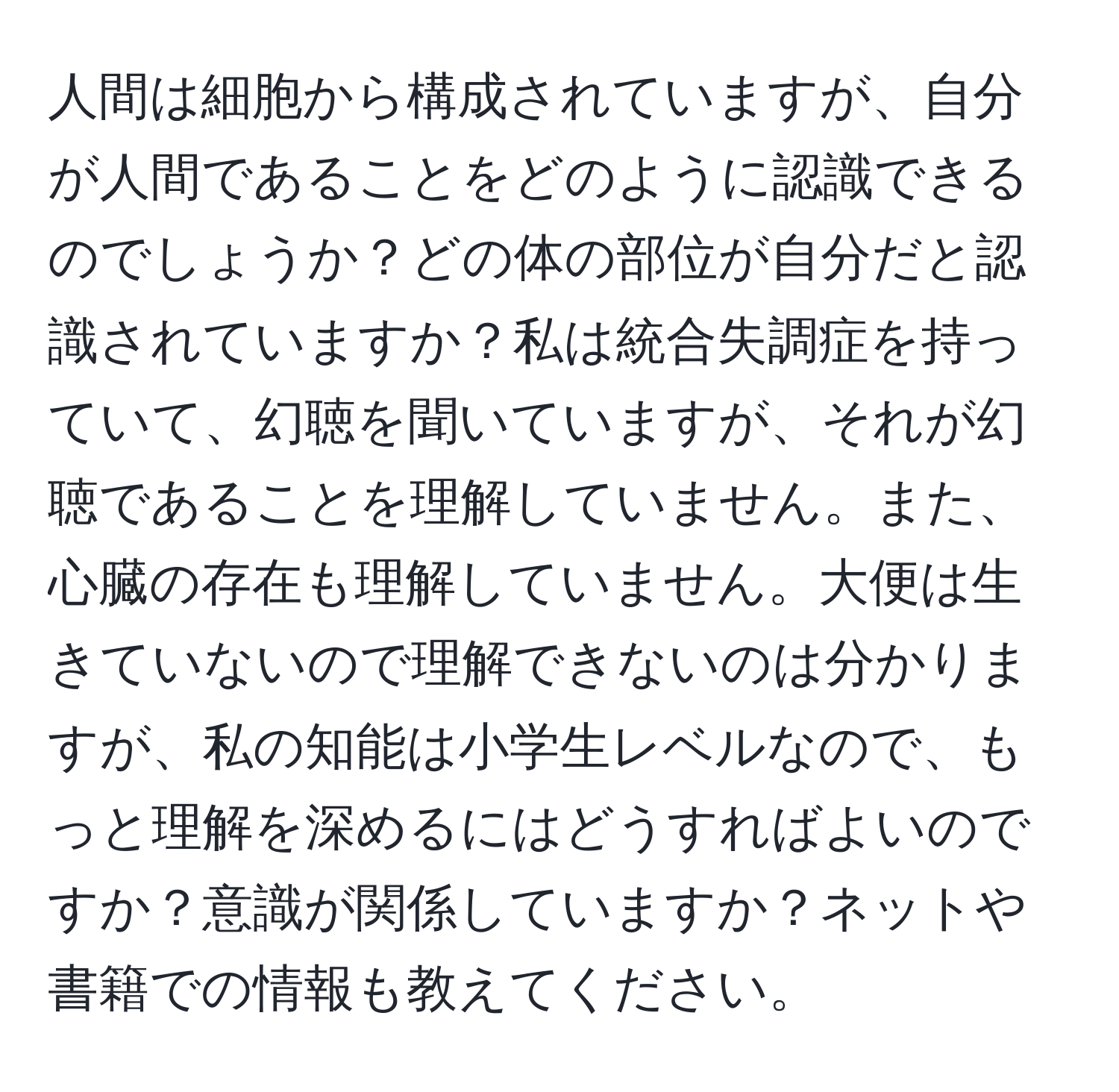 人間は細胞から構成されていますが、自分が人間であることをどのように認識できるのでしょうか？どの体の部位が自分だと認識されていますか？私は統合失調症を持っていて、幻聴を聞いていますが、それが幻聴であることを理解していません。また、心臓の存在も理解していません。大便は生きていないので理解できないのは分かりますが、私の知能は小学生レベルなので、もっと理解を深めるにはどうすればよいのですか？意識が関係していますか？ネットや書籍での情報も教えてください。