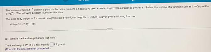 The inverse notation f^(-1) used in a pure mathematics problem is not always used when finding inverses of applied problems. Rather, the inverse of a function such as C=C(q) will be
q=q(C). The following problem illustrates this idea. 
The ideal body weight W for men (in kilograms) as a function of height h (in inches) is given by the following function.
W(h)=51+2.3(h-60)
(a) What is the ideal weight of a 6-foot male? 
The ideal weight, W, of a 6-foot male is □ kilograms. 
(Round to the nearest tenth as needed.)