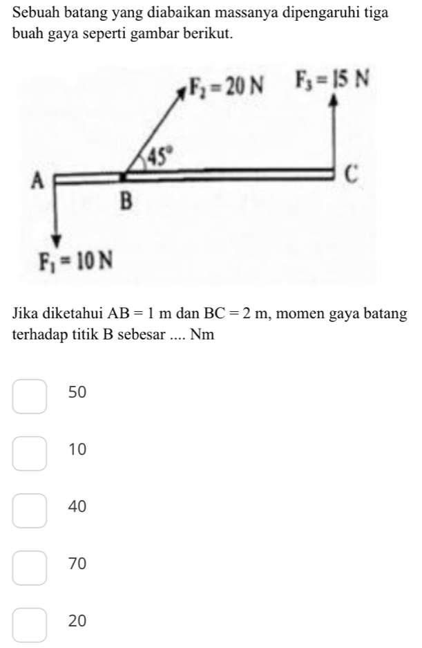 Sebuah batang yang diabaikan massanya dipengaruhi tiga
buah gaya seperti gambar berikut.
Jika diketahui AB=1m dan BC=2m , momen gaya batang
terhadap titik B sebesar .... Nm
50
10
40
70
20