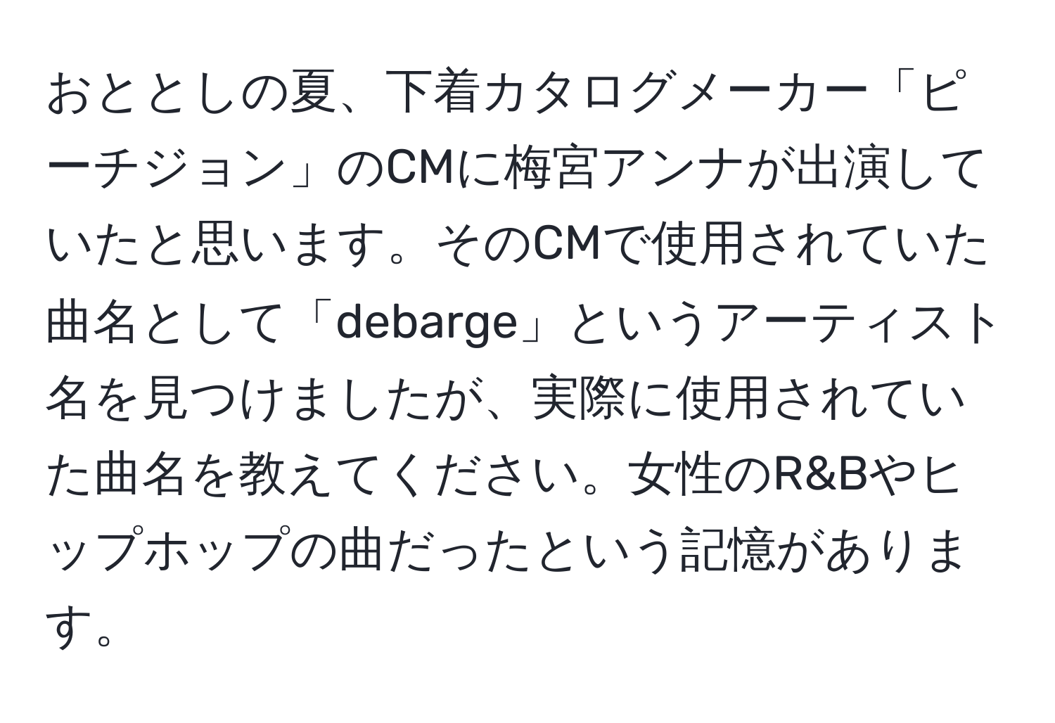 おととしの夏、下着カタログメーカー「ピーチジョン」のCMに梅宮アンナが出演していたと思います。そのCMで使用されていた曲名として「debarge」というアーティスト名を見つけましたが、実際に使用されていた曲名を教えてください。女性のR&Bやヒップホップの曲だったという記憶があります。