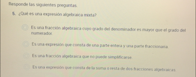 Responde las siguientes preguntas.
5. ¿Qué es una expresión algebraica mixta?
Es una fracción algebraica cuyo grado del denominador es mayor que el grado del
numerador
Es una expresión que consta de una parte entera y una parte fraccionaria.
Es una fracción algebraica que no puede simplificarse.
Es una expresión que consta de la suma o resta de dos fracciones algebraicas.