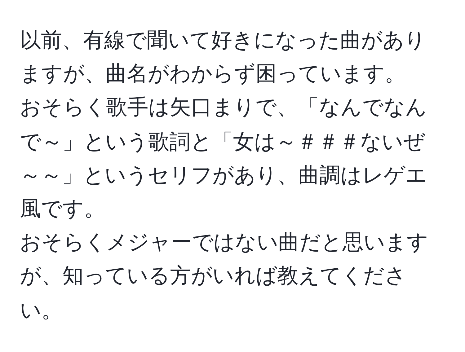 以前、有線で聞いて好きになった曲がありますが、曲名がわからず困っています。  
おそらく歌手は矢口まりで、「なんでなんで～」という歌詞と「女は～＃＃＃ないぜ～～」というセリフがあり、曲調はレゲエ風です。  
おそらくメジャーではない曲だと思いますが、知っている方がいれば教えてください。